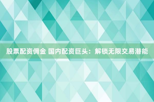 股票配资佣金 国内配资巨头：解锁无限交易潜能