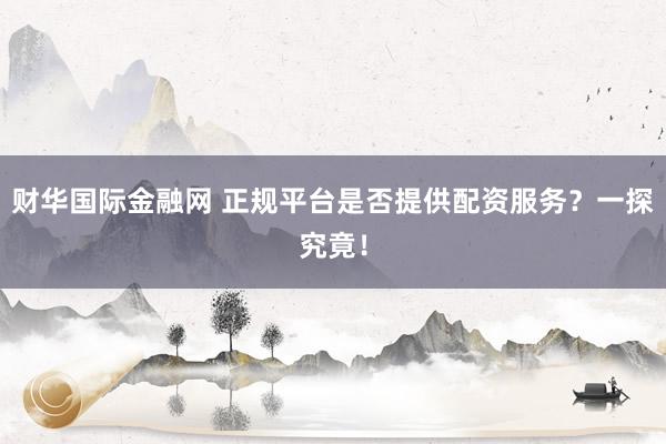 财华国际金融网 正规平台是否提供配资服务？一探究竟！
