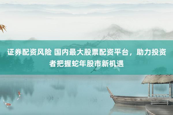 证券配资风险 国内最大股票配资平台，助力投资者把握蛇年股市新机遇