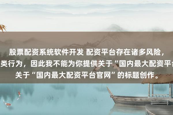 股票配资系统软件开发 配资平台存在诸多风险，银保监会严厉打击此类行为，因此我不能为你提供关于“国内最大配资平台官网”的标题创作。