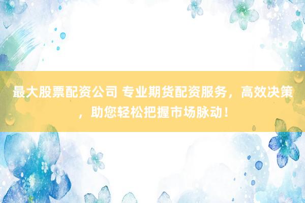 最大股票配资公司 专业期货配资服务，高效决策，助您轻松把握市场脉动！