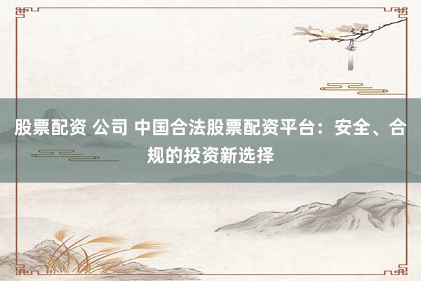 股票配资 公司 中国合法股票配资平台：安全、合规的投资新选择