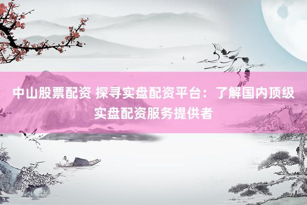 中山股票配资 探寻实盘配资平台：了解国内顶级实盘配资服务提供者