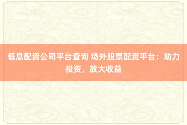 低息配资公司平台查询 场外股票配资平台：助力投资，放大收益