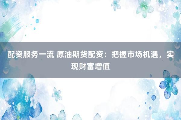 配资服务一流 原油期货配资：把握市场机遇，实现财富增值