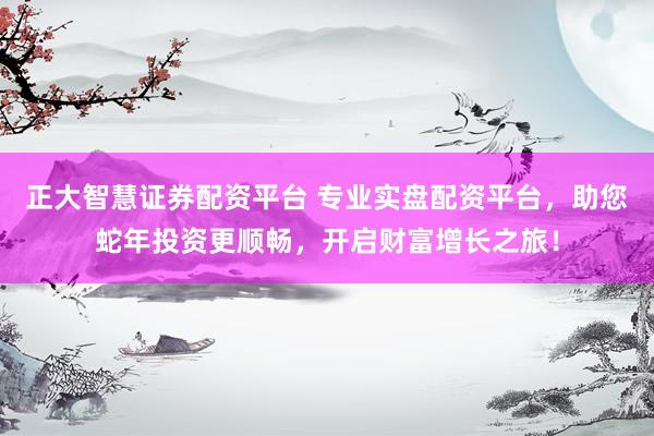 正大智慧证券配资平台 专业实盘配资平台，助您蛇年投资更顺畅，开启财富增长之旅！