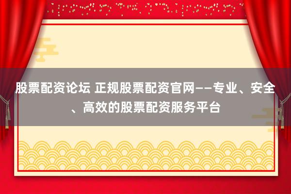 股票配资论坛 正规股票配资官网——专业、安全、高效的股票配资服务平台