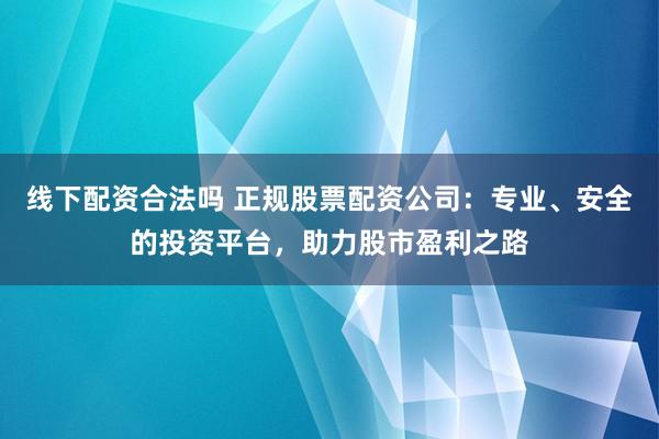 线下配资合法吗 正规股票配资公司：专业、安全的投资平台，助力股市盈利之路