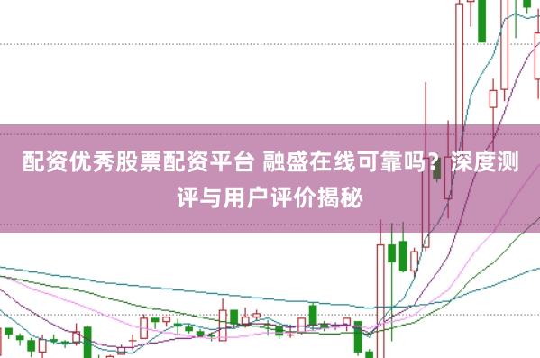 配资优秀股票配资平台 融盛在线可靠吗？深度测评与用户评价揭秘
