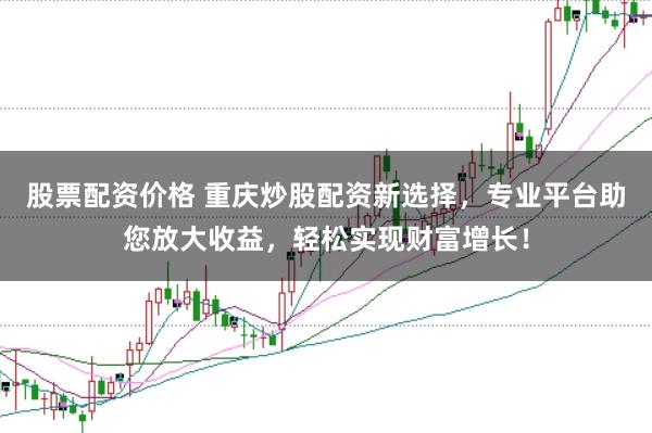 股票配资价格 重庆炒股配资新选择，专业平台助您放大收益，轻松实现财富增长！
