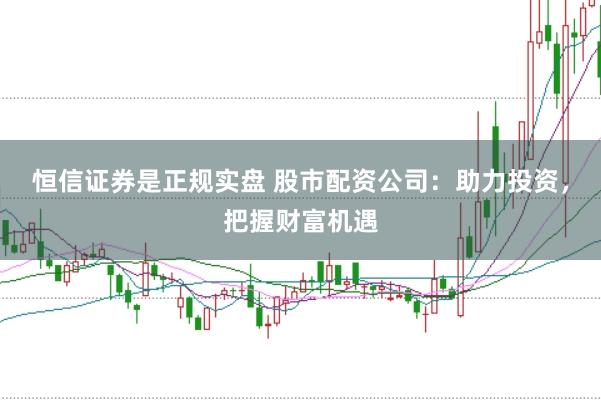 恒信证券是正规实盘 股市配资公司：助力投资，把握财富机遇