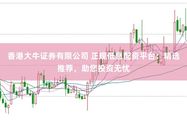 香港大牛证券有限公司 正规低息配资平台：精选推荐，助您投资无忧