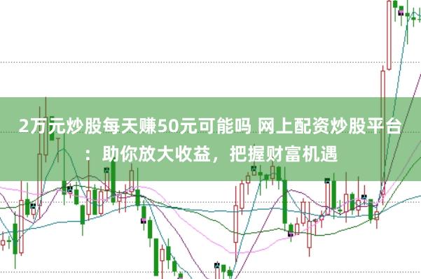 2万元炒股每天赚50元可能吗 网上配资炒股平台：助你放大收益，把握财富机遇