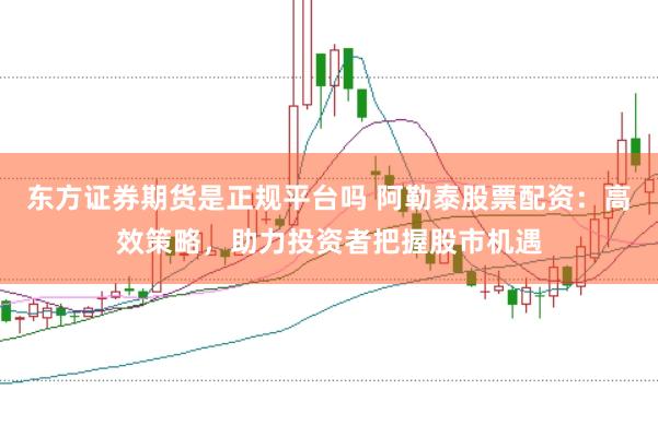 东方证券期货是正规平台吗 阿勒泰股票配资：高效策略，助力投资者把握股市机遇