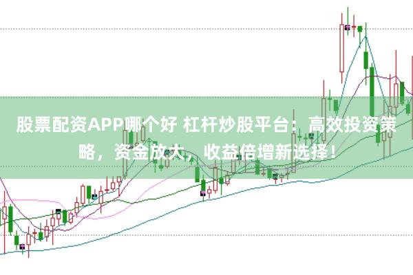 股票配资APP哪个好 杠杆炒股平台：高效投资策略，资金放大，收益倍增新选择！