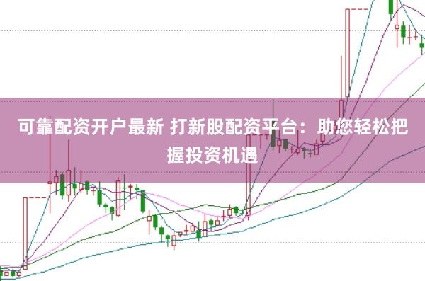 可靠配资开户最新 打新股配资平台：助您轻松把握投资机遇