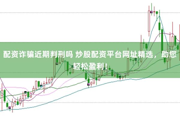 配资诈骗近期判刑吗 炒股配资平台网址精选，助您轻松盈利！