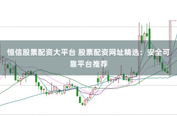 恒信股票配资大平台 股票配资网址精选：安全可靠平台推荐