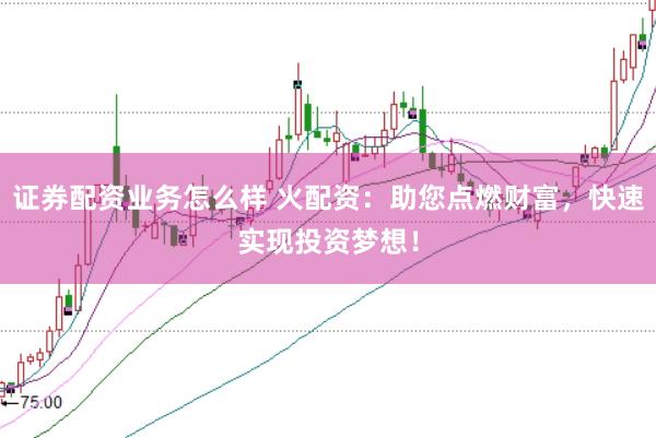 证券配资业务怎么样 火配资：助您点燃财富，快速实现投资梦想！