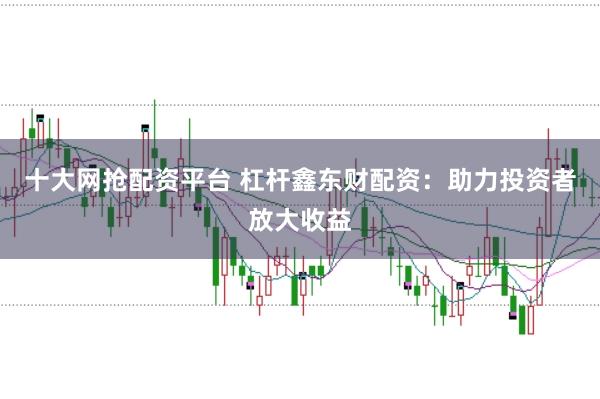 十大网抢配资平台 杠杆鑫东财配资：助力投资者放大收益