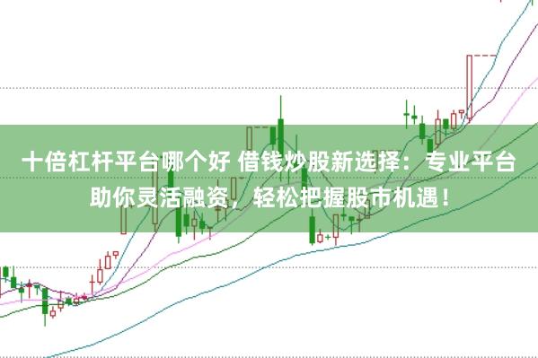 十倍杠杆平台哪个好 借钱炒股新选择：专业平台助你灵活融资，轻松把握股市机遇！