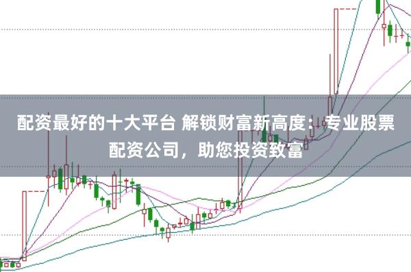 配资最好的十大平台 解锁财富新高度：专业股票配资公司，助您投资致富