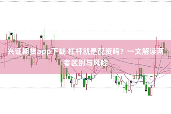 兴证期货app下载 杠杆就是配资吗？一文解读两者区别与风险