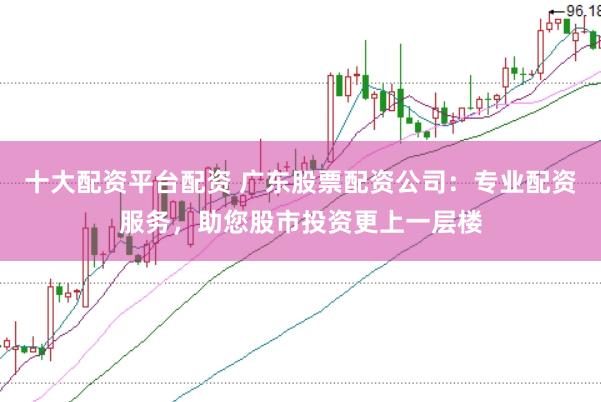 十大配资平台配资 广东股票配资公司：专业配资服务，助您股市投资更上一层楼