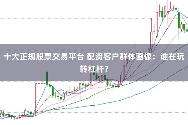 十大正规股票交易平台 配资客户群体画像：谁在玩转杠杆？