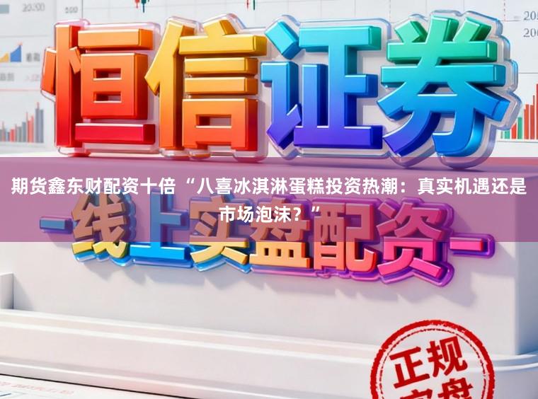 期货鑫东财配资十倍 “八喜冰淇淋蛋糕投资热潮:真实机遇还是市场泡沫?”