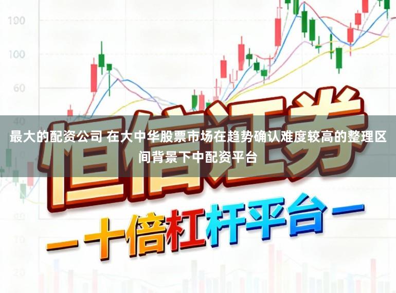 最大的配资公司 在大中华股票市场在趋势确认难度较高的整理区间背景下中配资平台