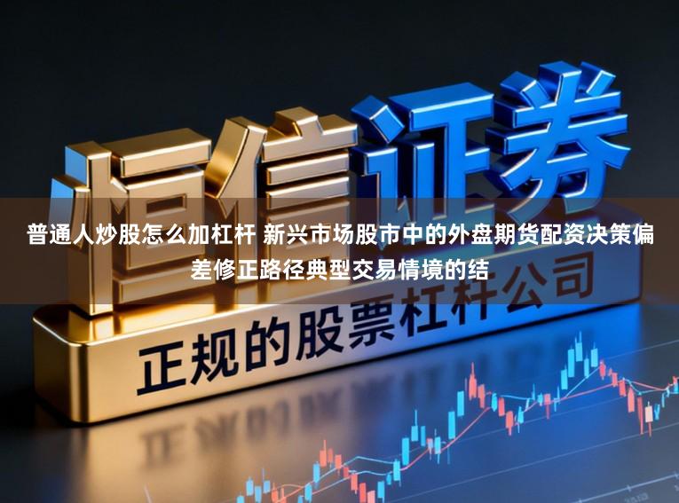普通人炒股怎么加杠杆 新兴市场股市中的外盘期货配资决策偏差修正路径典型交易情境的结