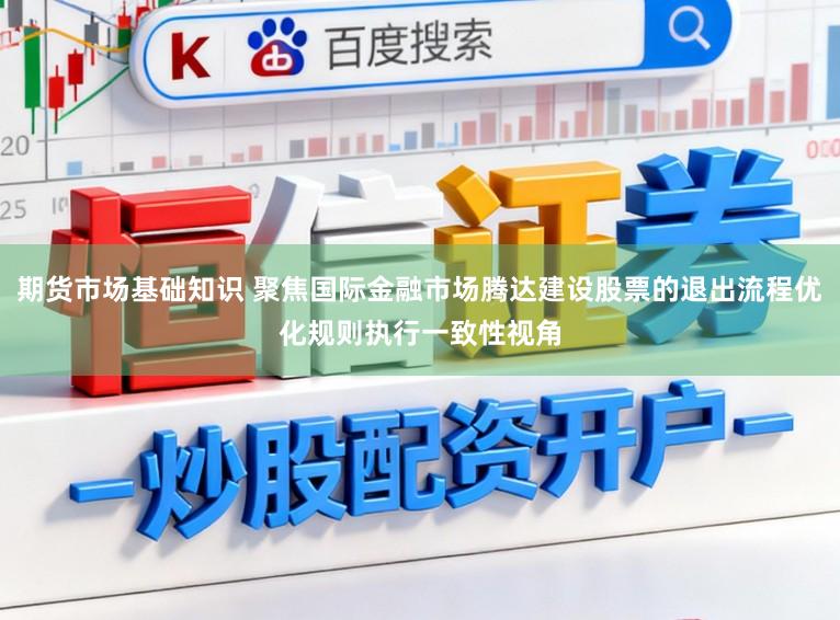 期货市场基础知识 聚焦国际金融市场腾达建设股票的退出流程优化规则执行一致性视角