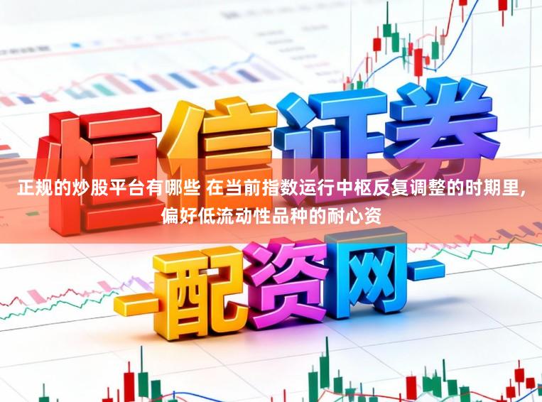 正规的炒股平台有哪些 在当前指数运行中枢反复调整的时期里,偏好低流动性品种的耐心资