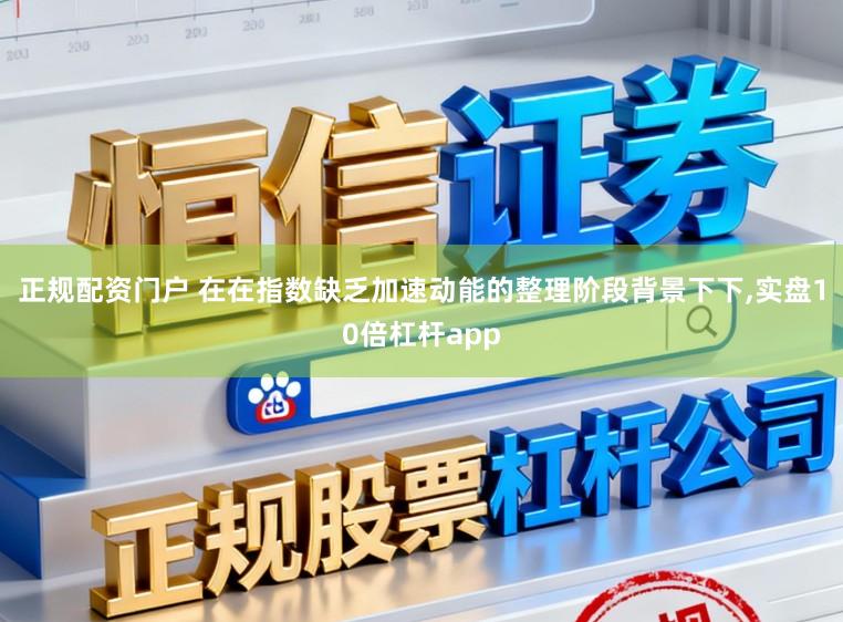 正规配资门户 在在指数缺乏加速动能的整理阶段背景下下，实盘10倍杠杆app