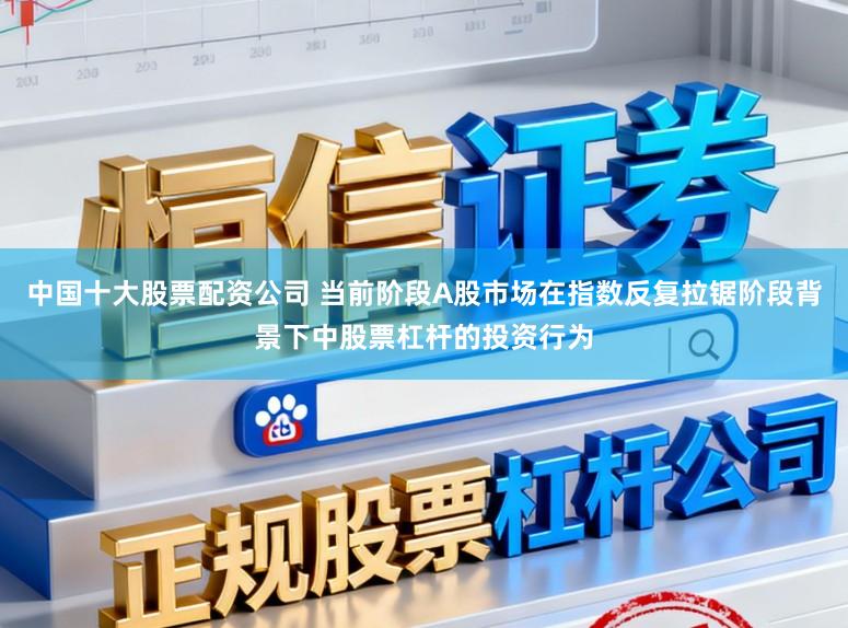 中国十大股票配资公司 当前阶段A股市场在指数反复拉锯阶段背景下中股票杠杆的投资行为