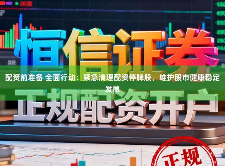 配资前准备 全面行动：紧急清理配资停牌股，维护股市健康稳定发展