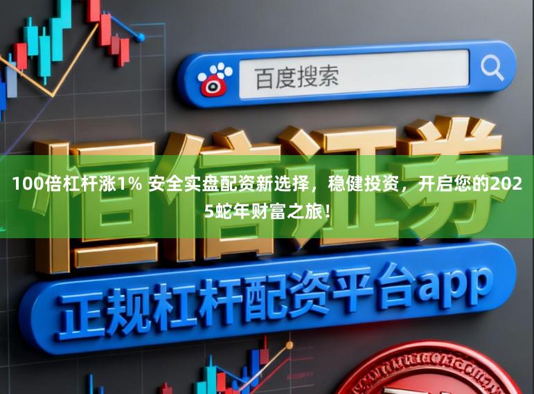 100倍杠杆涨1% 安全实盘配资新选择，稳健投资，开启您的2025蛇年财富之旅！