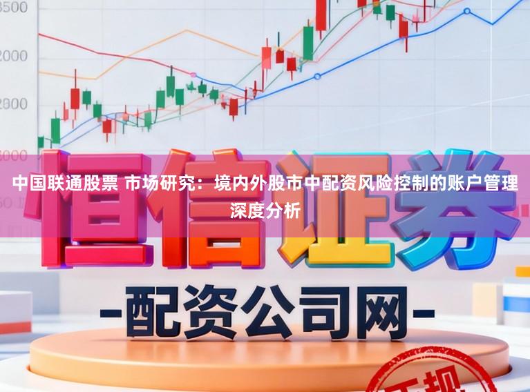 中国联通股票 市场研究：境内外股市中配资风险控制的账户管理深度分析