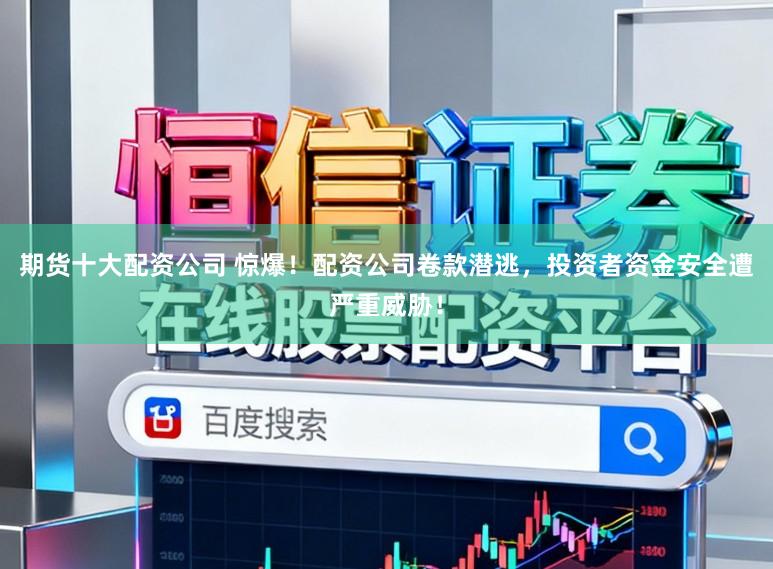 期货十大配资公司 惊爆！配资公司卷款潜逃，投资者资金安全遭严重威胁！